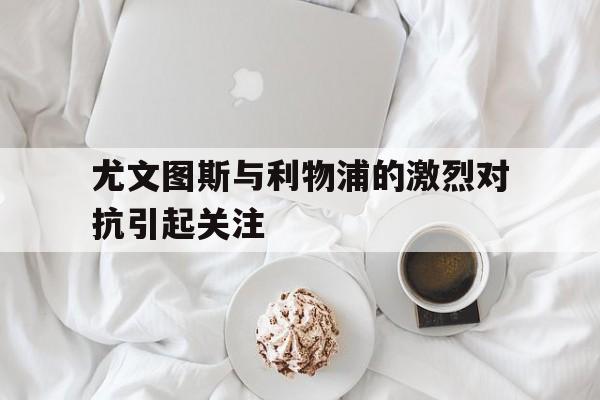 尤文图斯与利物浦的激烈对抗引起关注