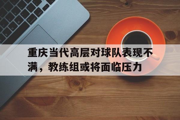 重庆当代高层对球队表现不满,教练组或将面临压力的简单介绍