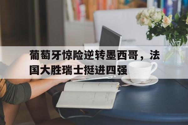 关于葡萄牙惊险逆转墨西哥，法国大胜瑞士挺进四强的信息