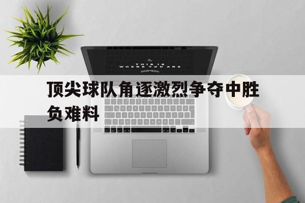 顶尖球队角逐激烈争夺中胜负难料的简单介绍