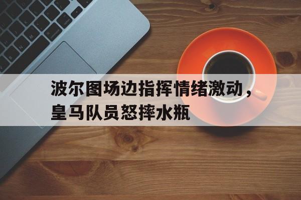 波尔图场边指挥情绪激动，皇马队员怒摔水瓶小泽征尔震撼指挥视频