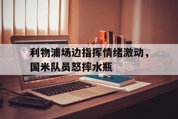 利物浦场边指挥情绪激动，国米队员怒摔水瓶