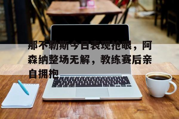 那不勒斯今日表现抢眼，阿森纳整场无解，教练赛后亲自拥抱